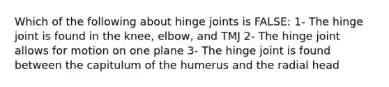 Which of the following about hinge joints is FALSE: 1- The hinge joint is found in the knee, elbow, and TMJ 2- The hinge joint allows for motion on one plane 3- The hinge joint is found between the capitulum of the humerus and the radial head