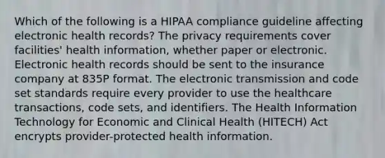 Which of the following is a HIPAA compliance guideline affecting electronic health records? The privacy requirements cover facilities' health information, whether paper or electronic. Electronic health records should be sent to the insurance company at 835P format. The electronic transmission and code set standards require every provider to use the healthcare transactions, code sets, and identifiers. The Health Information Technology for Economic and Clinical Health (HITECH) Act encrypts provider-protected health information.