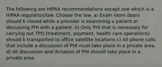 The following are HIPAA recommendations except one which is a HIPAA regulation/law. Choose the law. a) Exam room doors should b closed while a provider is examining a patient or discussing PHI with a patient. b) Only PHI that is necessary for carrying out TPO (treatment, payment, health care operations) should b transported to office satellite locations c) All phone calls that include a discussion of PHI must take place in a private area. d) All discussion and dictation of PHI should take place in a private area.