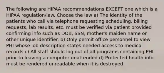 The following are HIPAA recommendations EXCEPT one which is a HIPAA regulation/law. Choose the law a) The identity of the patients who call via telephone requesting scheduling, billing requests, lab results, etc. must be verified via patient provided confirming info such as DOB, SSN, mother's maiden name or other unique identifier. b) Only permit office personnel to view PHI whose job description states needed access to medical records c) All staff should log out of all programs containing PHI prior to leaving a computer unattended d) Protected health info must be rendered unreadable when it is destroyed