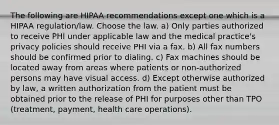 The following are HIPAA recommendations except one which is a HIPAA regulation/law. Choose the law. a) Only parties authorized to receive PHI under applicable law and the medical practice's privacy policies should receive PHI via a fax. b) All fax numbers should be confirmed prior to dialing. c) Fax machines should be located away from areas where patients or non-authorized persons may have visual access. d) Except otherwise authorized by law, a written authorization from the patient must be obtained prior to the release of PHI for purposes other than TPO (treatment, payment, health care operations).