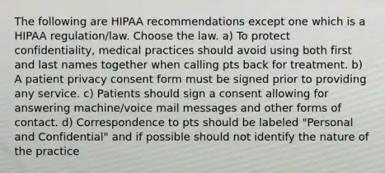 The following are HIPAA recommendations except one which is a HIPAA regulation/law. Choose the law. a) To protect confidentiality, medical practices should avoid using both first and last names together when calling pts back for treatment. b) A patient privacy consent form must be signed prior to providing any service. c) Patients should sign a consent allowing for answering machine/voice mail messages and other forms of contact. d) Correspondence to pts should be labeled "Personal and Confidential" and if possible should not identify the nature of the practice