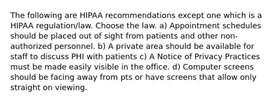 The following are HIPAA recommendations except one which is a HIPAA regulation/law. Choose the law. a) Appointment schedules should be placed out of sight from patients and other non-authorized personnel. b) A private area should be available for staff to discuss PHI with patients c) A Notice of Privacy Practices must be made easily visible in the office. d) Computer screens should be facing away from pts or have screens that allow only straight on viewing.