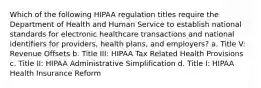 Which of the following HIPAA regulation titles require the Department of Health and Human Service to establish national standards for electronic healthcare transactions and national identifiers for providers, health plans, and employers? a. Title V: Revenue Offsets b. Title III: HIPAA Tax Related Health Provisions c. Title II: HIPAA Administrative Simplification d. Title I: HIPAA Health Insurance Reform