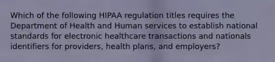 Which of the following HIPAA regulation titles requires the Department of Health and Human services to establish national standards for electronic healthcare transactions and nationals identifiers for providers, health plans, and employers?