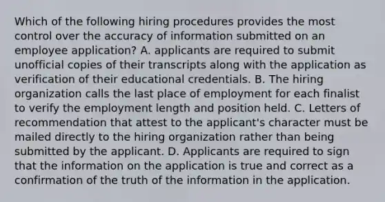 Which of the following hiring procedures provides the most control over the accuracy of information submitted on an employee application? A. applicants are required to submit unofficial copies of their transcripts along with the application as verification of their educational credentials. B. The hiring organization calls the last place of employment for each finalist to verify the employment length and position held. C. Letters of recommendation that attest to the applicant's character must be mailed directly to the hiring organization rather than being submitted by the applicant. D. Applicants are required to sign that the information on the application is true and correct as a confirmation of the truth of the information in the application.