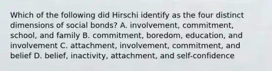 Which of the following did Hirschi identify as the four distinct dimensions of social bonds? A. involvement, commitment, school, and family B. commitment, boredom, education, and involvement C. attachment, involvement, commitment, and belief D. belief, inactivity, attachment, and self-confidence