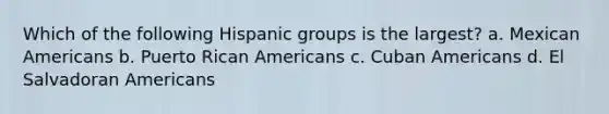 Which of the following Hispanic groups is the largest? a. Mexican Americans b. Puerto Rican Americans c. Cuban Americans d. El Salvadoran Americans