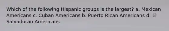 Which of the following Hispanic groups is the largest? a. Mexican Americans c. Cuban Americans b. Puerto Rican Americans d. El Salvadoran Americans