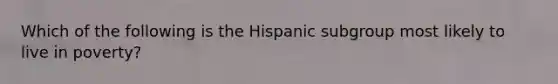 Which of the following is the Hispanic subgroup most likely to live in poverty?