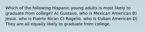 Which of the following Hispanic young adults is most likely to graduate from college? A) Gustavo, who is Mexican American B) Jesus, who is Puerto Rican C) Rogelio, who is Cuban American D) They are all equally likely to graduate from college.