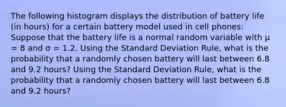 The following histogram displays the distribution of battery life (in hours) for a certain battery model used in cell phones: Suppose that the battery life is a normal random variable with μ = 8 and σ = 1.2. Using the Standard Deviation Rule, what is the probability that a randomly chosen battery will last between 6.8 and 9.2 hours? Using the Standard Deviation Rule, what is the probability that a randomly chosen battery will last between 6.8 and 9.2 hours?