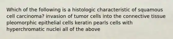 Which of the following is a histologic characteristic of squamous cell carcinoma? invasion of tumor cells into the connective tissue pleomorphic epithelial cells keratin pearls cells with hyperchromatic nuclei all of the above