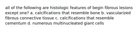 all of the following are histologic features of begin fibrous lesions except one? a. calcifications that resemble bone b. vascularized fibrous connective tissue c. calcifications that resemble cementum d. numerous multinucleated giant cells