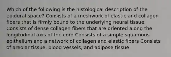 Which of the following is the histological description of the epidural space? Consists of a meshwork of elastic and collagen fibers that is firmly bound to the underlying neural tissue Consists of dense collagen fibers that are oriented along the longitudinal axis of the cord Consists of a simple squamous epithelium and a network of collagen and elastic fibers Consists of areolar tissue, <a href='https://www.questionai.com/knowledge/kZJ3mNKN7P-blood-vessels' class='anchor-knowledge'>blood vessels</a>, and adipose tissue