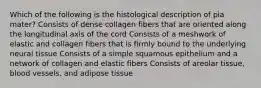 Which of the following is the histological description of pia mater? Consists of dense collagen fibers that are oriented along the longitudinal axis of the cord Consists of a meshwork of elastic and collagen fibers that is firmly bound to the underlying neural tissue Consists of a simple squamous epithelium and a network of collagen and elastic fibers Consists of areolar tissue, blood vessels, and adipose tissue