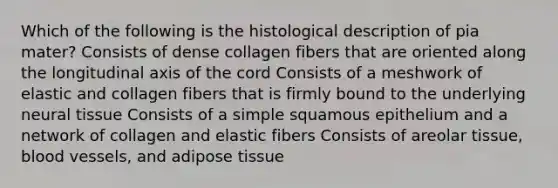 Which of the following is the histological description of pia mater? Consists of dense collagen fibers that are oriented along the longitudinal axis of the cord Consists of a meshwork of elastic and collagen fibers that is firmly bound to the underlying neural tissue Consists of a simple squamous epithelium and a network of collagen and elastic fibers Consists of areolar tissue, <a href='https://www.questionai.com/knowledge/kZJ3mNKN7P-blood-vessels' class='anchor-knowledge'>blood vessels</a>, and adipose tissue