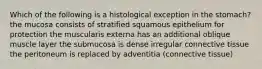 Which of the following is a histological exception in the stomach? the mucosa consists of stratified squamous epithelium for protection the muscularis externa has an additional oblique muscle layer the submucosa is dense irregular connective tissue the peritoneum is replaced by adventitia (connective tissue)