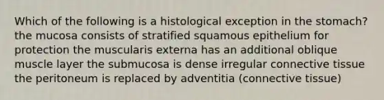 Which of the following is a histological exception in the stomach? the mucosa consists of stratified squamous epithelium for protection the muscularis externa has an additional oblique muscle layer the submucosa is dense irregular connective tissue the peritoneum is replaced by adventitia (connective tissue)