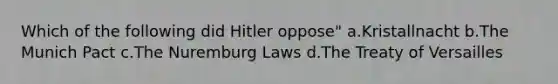 Which of the following did Hitler oppose" a.Kristallnacht b.The Munich Pact c.The Nuremburg Laws d.The Treaty of Versailles