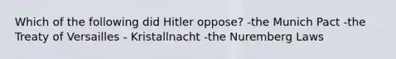 Which of the following did Hitler oppose? -the Munich Pact -the Treaty of Versailles - Kristallnacht -the Nuremberg Laws