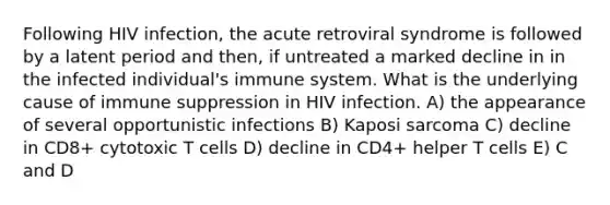 Following HIV infection, the acute retroviral syndrome is followed by a latent period and then, if untreated a marked decline in in the infected individual's immune system. What is the underlying cause of immune suppression in HIV infection. A) the appearance of several opportunistic infections B) Kaposi sarcoma C) decline in CD8+ cytotoxic T cells D) decline in CD4+ helper T cells E) C and D