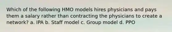 Which of the following HMO models hires physicians and pays them a salary rather than contracting the physicians to create a network? a. IPA b. Staff model c. Group model d. PPO