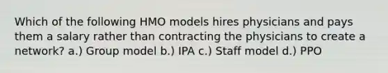 Which of the following HMO models hires physicians and pays them a salary rather than contracting the physicians to create a network? a.) Group model b.) IPA c.) Staff model d.) PPO