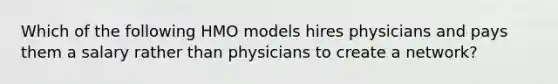 Which of the following HMO models hires physicians and pays them a salary rather than physicians to create a network?