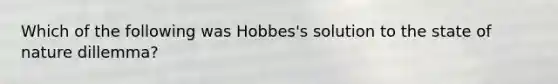 Which of the following was Hobbes's solution to the state of nature dillemma?