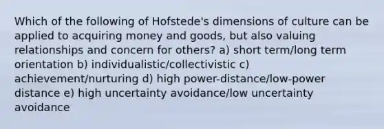 Which of the following of Hofstede's dimensions of culture can be applied to acquiring money and goods, but also valuing relationships and concern for others? a) short term/long term orientation b) individualistic/collectivistic c) achievement/nurturing d) high power-distance/low-power distance e) high uncertainty avoidance/low uncertainty avoidance