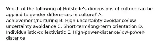 Which of the following of​ Hofstede's dimensions of culture can be applied to gender differences in​ culture? A. ​Achievement/nurturing B. High uncertainty​ avoidance/low uncertainty avoidance C. ​Short-term/long-term orientation D. ​Individualistic/collectivistic E. ​High-power-distance/low-power-distance