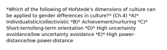 *Which of the following of​ Hofstede's dimensions of culture can be applied to gender differences in​ culture?* (Ch.4) *A)* ​Individualistic/collectivistic *B)* ​Achievement/nurturing *C)* ​Short-term/long-term orientation *D)* High uncertainty​ avoidance/low uncertainty avoidance *E)* High​ power-distance/low power-distance