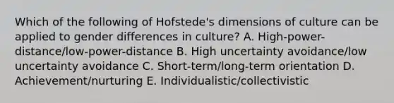 Which of the following of​ Hofstede's dimensions of culture can be applied to gender differences in​ culture? A. High-power-distance/low-power-distance B. High uncertainty​ avoidance/low uncertainty avoidance C. Short-term/long-term orientation D. Achievement/nurturing E. Individualistic/collectivistic