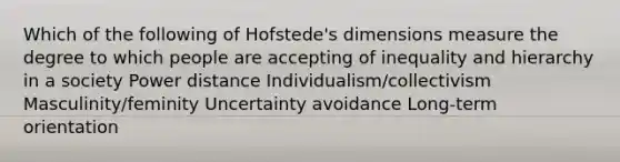 Which of the following of Hofstede's dimensions measure the degree to which people are accepting of inequality and hierarchy in a society Power distance Individualism/collectivism Masculinity/feminity Uncertainty avoidance Long-term orientation