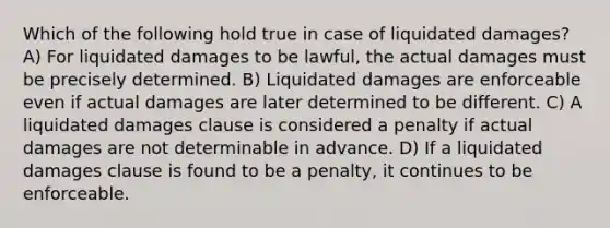 Which of the following hold true in case of liquidated damages? A) For liquidated damages to be lawful, the actual damages must be precisely determined. B) Liquidated damages are enforceable even if actual damages are later determined to be different. C) A liquidated damages clause is considered a penalty if actual damages are not determinable in advance. D) If a liquidated damages clause is found to be a penalty, it continues to be enforceable.