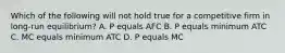 Which of the following will not hold true for a competitive firm in long-run equilibrium? A. P equals AFC B. P equals minimum ATC C. MC equals minimum ATC D. P equals MC