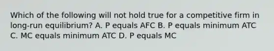 Which of the following will not hold true for a competitive firm in long-run equilibrium? A. P equals AFC B. P equals minimum ATC C. MC equals minimum ATC D. P equals MC