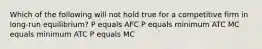 Which of the following will not hold true for a competitive firm in long-run equilibrium? P equals AFC P equals minimum ATC MC equals minimum ATC P equals MC