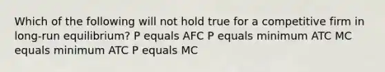 Which of the following will not hold true for a competitive firm in long-run equilibrium? P equals AFC P equals minimum ATC MC equals minimum ATC P equals MC