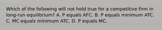 Which of the following will not hold true for a competitive firm in long-run equilibrium? A. P equals AFC. B. P equals minimum ATC. C. MC equals minimum ATC. D. P equals MC.