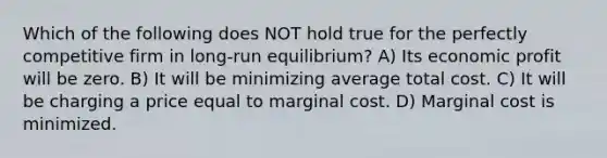 Which of the following does NOT hold true for the perfectly competitive firm in long-run equilibrium? A) Its economic profit will be zero. B) It will be minimizing average total cost. C) It will be charging a price equal to marginal cost. D) Marginal cost is minimized.