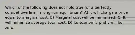 Which of the following does not hold true for a perfectly competitive firm in long-run equilibrium? A) It will charge a price equal to marginal cost. B) Marginal cost will be minimized. C) It will minimize average total cost. D) Its economic profit will be zero.