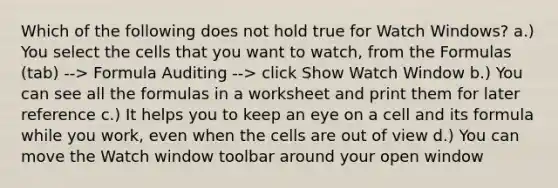 Which of the following does not hold true for Watch Windows? a.) You select the cells that you want to watch, from the Formulas (tab) --> Formula Auditing --> click Show Watch Window b.) You can see all the formulas in a worksheet and print them for later reference c.) It helps you to keep an eye on a cell and its formula while you work, even when the cells are out of view d.) You can move the Watch window toolbar around your open window