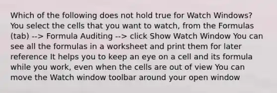 Which of the following does not hold true for Watch Windows? You select the cells that you want to watch, from the Formulas (tab) --> Formula Auditing --> click Show Watch Window You can see all the formulas in a worksheet and print them for later reference It helps you to keep an eye on a cell and its formula while you work, even when the cells are out of view You can move the Watch window toolbar around your open window