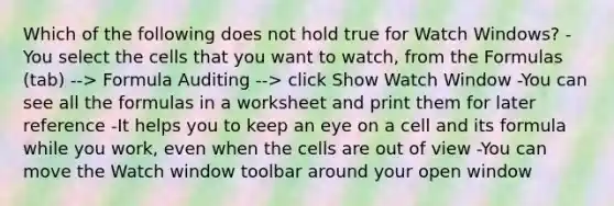 Which of the following does not hold true for Watch Windows? -You select the cells that you want to watch, from the Formulas (tab) --> Formula Auditing --> click Show Watch Window -You can see all the formulas in a worksheet and print them for later reference -It helps you to keep an eye on a cell and its formula while you work, even when the cells are out of view -You can move the Watch window toolbar around your open window