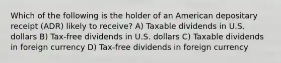 Which of the following is the holder of an American depositary receipt (ADR) likely to receive? A) Taxable dividends in U.S. dollars B) Tax-free dividends in U.S. dollars C) Taxable dividends in foreign currency D) Tax-free dividends in foreign currency