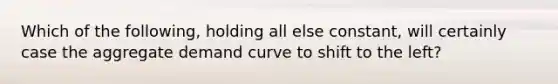 Which of the following, holding all else constant, will certainly case the aggregate demand curve to shift to the left?