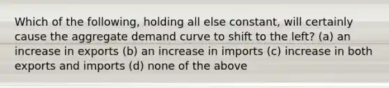 Which of the following, holding all else constant, will certainly cause the aggregate demand curve to shift to the left? (a) an increase in exports (b) an increase in imports (c) increase in both exports and imports (d) none of the above