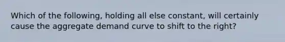 Which of the following, holding all else constant, will certainly cause the aggregate demand curve to shift to the right?